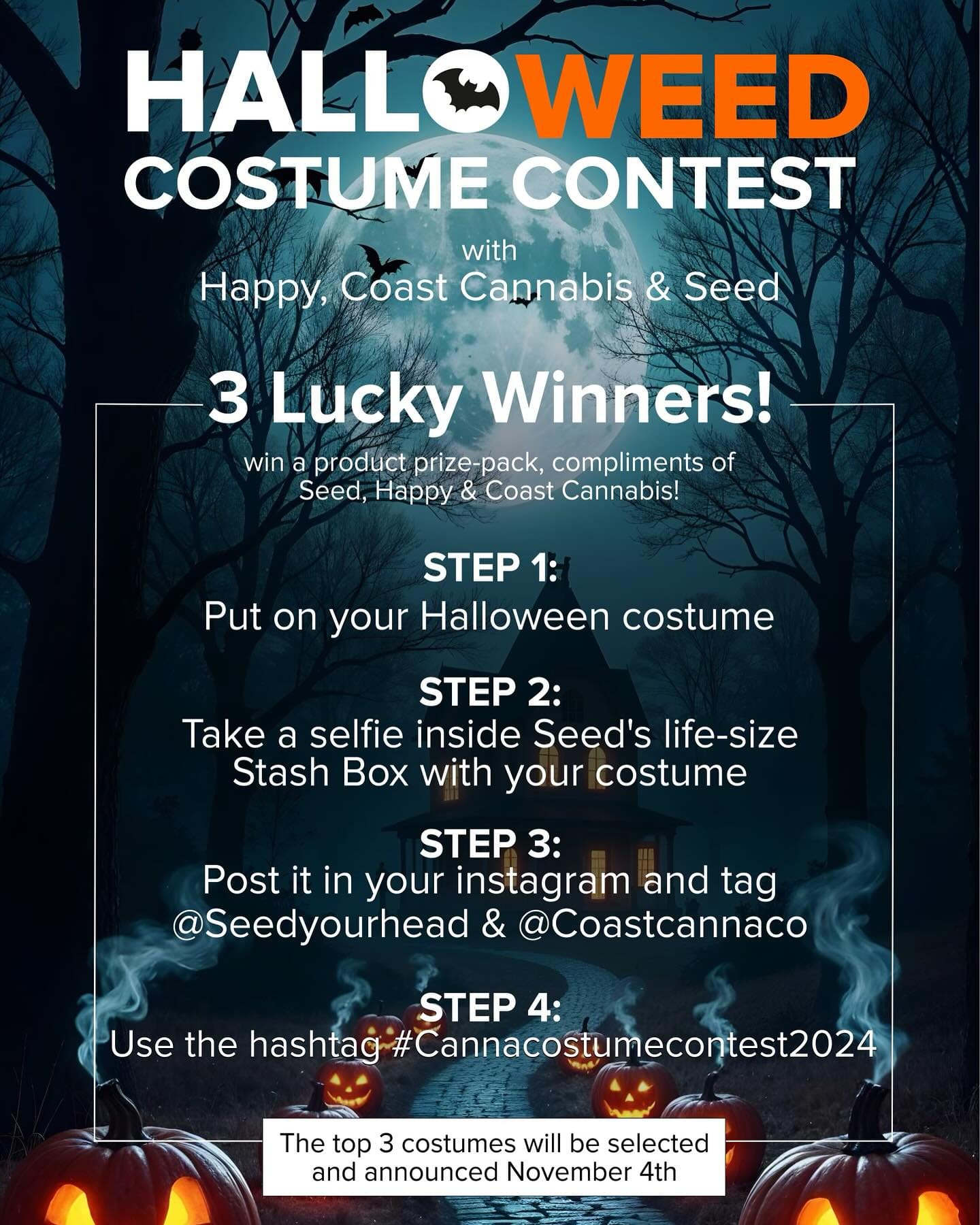 Get Ready for the HALLO-WEED Costume Contest  with Happy, Coast Cannabis, & Seed 

Do you have the best Halloween costume? Now’s your chance to show it off and WIN BIG!

 3 Lucky Winners will score an exclusive product prize-pack from Seed, Happy, and Coast Cannabis! 

How to Enter: 
1️⃣ Put on your spookiest (or funniest) Halloween costume! 🧛‍♀️🧙‍♂️ 2️⃣ Snap a selfie inside Seed’s life-size Stash Box. 📸 3️⃣ Post your pic on Instagram, tagging @seedyourhead & @coastcannaco  4️⃣ Use the hashtag 
 The top 3 costumes will be selected and announced on November 4th. 
Don’t miss your chance to celebrate in style and take home an awesome prize!
